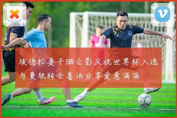 埃德松妻子晒合影庆祝世界杯入选与曼联转会喜讯分享爱意满满